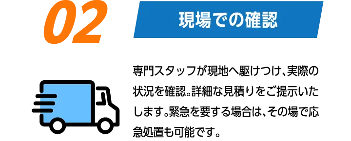 02:現場での確認　専門スタッフが現地へ駆けつけ、実際の状況を確認。詳細な見積りをご提示いたします。緊急を要する場合は、その場で応急処置も可能です。