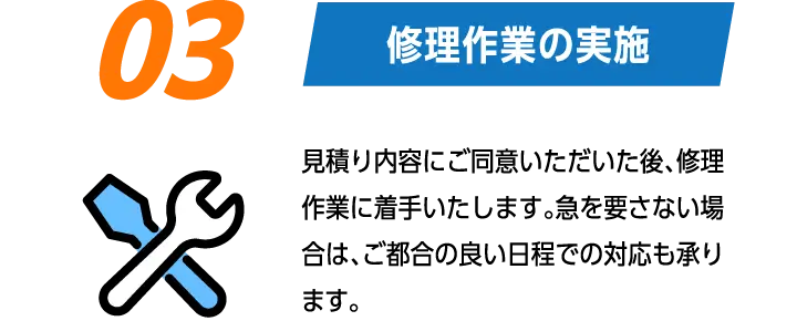 03:修理作業の実施　見積り内容にご同意いただいた後、修理作業に着手いたします。急を要さない場合は、ご都合の良い日程での対応も承ります。